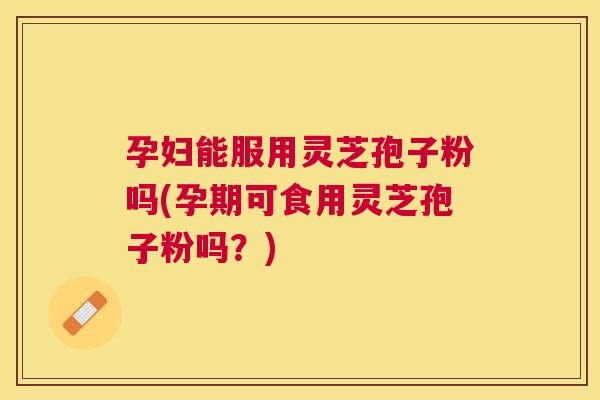 孕妇能服用灵芝孢子粉吗(孕期可食用灵芝孢子粉吗？)