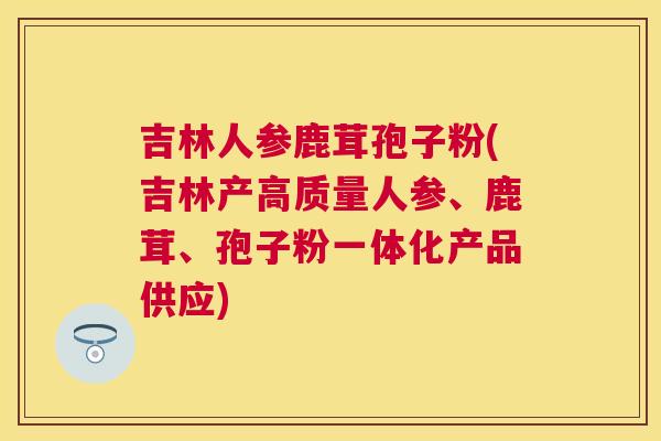 吉林人参鹿茸孢子粉(吉林产高质量人参、鹿茸、孢子粉一体化产品供应) 吉林人参鹿茸孢子粉(吉林产高质量人参、鹿茸、孢子粉一体化产品供应)