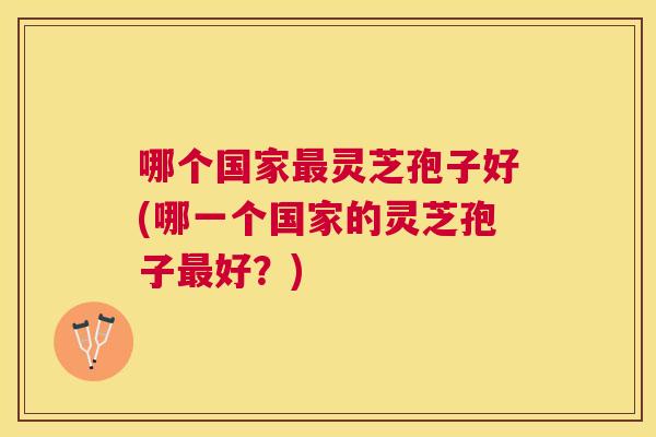 哪个国家灵芝孢子好(哪一个国家的灵芝孢子好？)