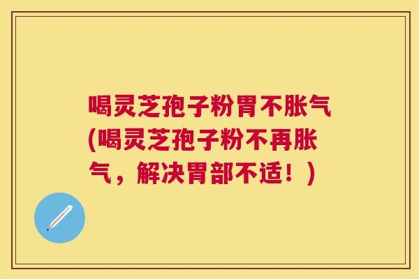 喝灵芝孢子粉胃不胀气(喝灵芝孢子粉不再胀气,解决胃部不适!) 喝灵芝孢子粉胃不胀气(喝灵芝孢子粉不再胀气,解决胃部不适!)