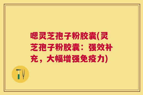 嗯灵芝孢子粉胶囊(灵芝孢子粉胶囊:强效补充,大幅增强免疫力) 嗯灵芝孢子粉胶囊(灵芝孢子粉胶囊:强效补充,大幅增强免疫力)