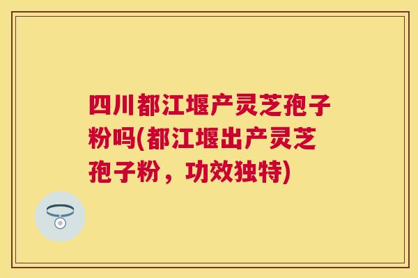 四川都江堰产灵芝孢子粉吗(都江堰出产灵芝孢子粉,功效独特) 四川都江堰产灵芝孢子粉吗(都江堰出产灵芝孢子粉,功效独特)