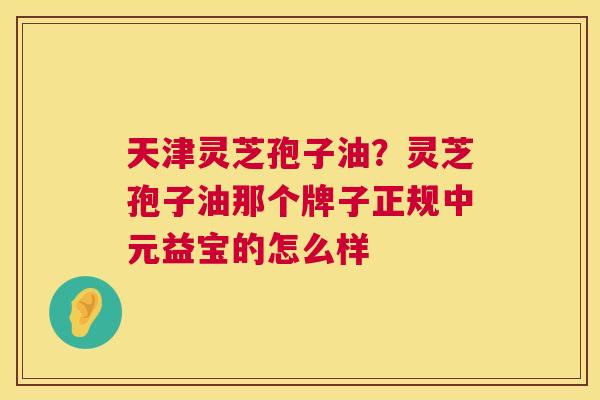 天津灵芝孢子油?灵芝孢子油那个牌子正规中元益宝的怎么样 天津灵芝孢子油?灵芝孢子油那个牌子正规中元益宝的怎么样