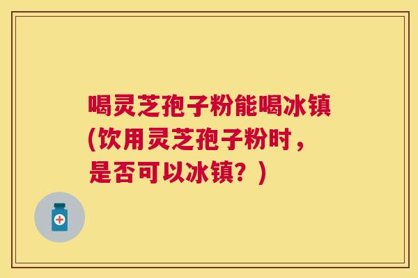 喝灵芝孢子粉能喝冰镇(饮用灵芝孢子粉时,是否可以冰镇?) 喝灵芝孢子粉能喝冰镇(饮用灵芝孢子粉时,是否可以冰镇?)