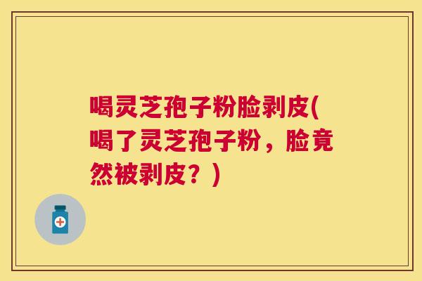 喝灵芝孢子粉脸剥皮(喝了灵芝孢子粉，脸竟然被剥皮？)