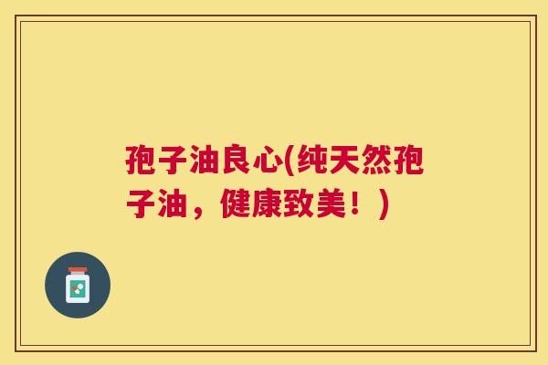 孢子油良心(纯天然孢子油,健康致美!) 孢子油良心(纯天然孢子油,健康致美!)