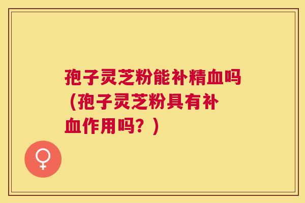 孢子灵芝粉能补精吗 (孢子灵芝粉具有补作用吗?) 孢子灵芝粉能补精吗 (孢子灵芝粉具有补作用吗?)
