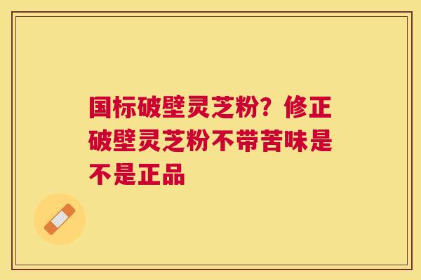 国标破壁灵芝粉？修正破壁灵芝粉不带苦味是不是正品