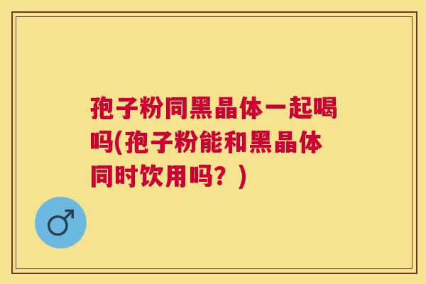 孢子粉同黑晶体一起喝吗(孢子粉能和黑晶体同时饮用吗？)