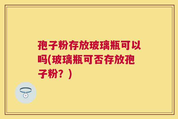 孢子粉存放玻璃瓶可以吗(玻璃瓶可否存放孢子粉?) 孢子粉存放玻璃瓶可以吗(玻璃瓶可否存放孢子粉?)