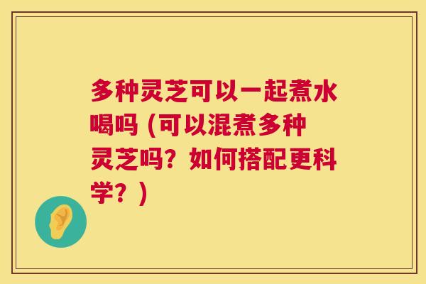 多种灵芝可以一起煮水喝吗 (可以混煮多种灵芝吗？如何搭配更科学？)