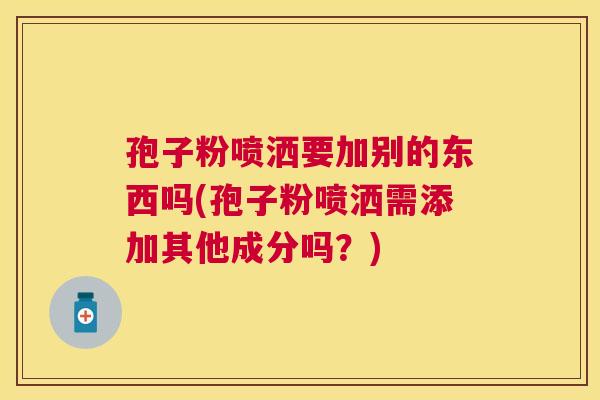 孢子粉喷洒要加别的东西吗(孢子粉喷洒需添加其他成分吗？)