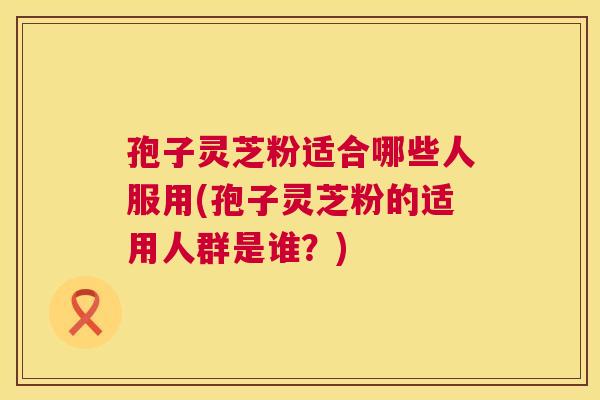 孢子灵芝粉适合哪些人服用(孢子灵芝粉的适用人群是谁?) 孢子灵芝粉适合哪些人服用(孢子灵芝粉的适用人群是谁?)