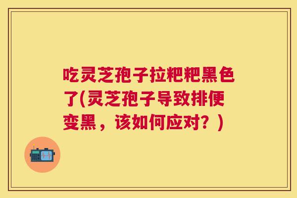 吃灵芝孢子拉粑粑黑色了(灵芝孢子导致排便变黑，该如何应对？)