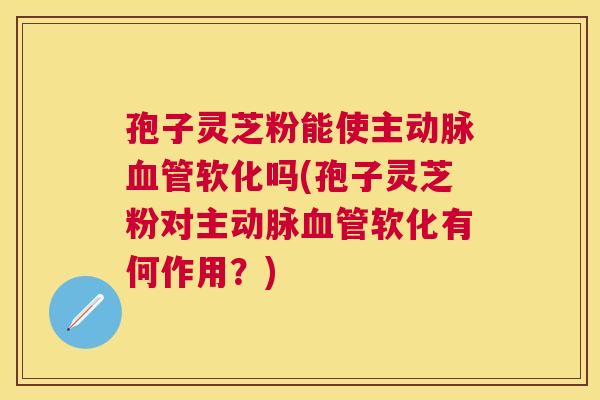 孢子灵芝粉能使主动脉软化吗(孢子灵芝粉对主动脉软化有何作用?) 孢子灵芝粉能使主动脉软化吗(孢子灵芝粉对主动脉软化有何作用?)
