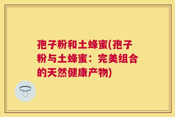 孢子粉和土蜂蜜(孢子粉与土蜂蜜:完美组合的天然健康产物) 孢子粉和土蜂蜜(孢子粉与土蜂蜜:完美组合的天然健康产物)