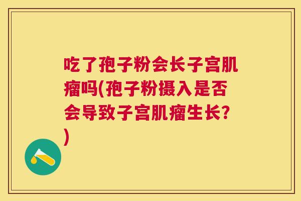 吃了孢子粉会长子宫吗(孢子粉摄入是否会导致子宫生长？)