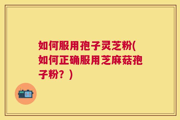 如何服用孢子灵芝粉(如何正确服用芝麻菇孢子粉？)