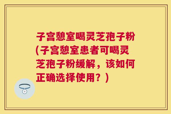 子宫憩室喝灵芝孢子粉(子宫憩室患者可喝灵芝孢子粉缓解,该如何正确选择使用?) 子宫憩室喝灵芝孢子粉(子宫憩室患者可喝灵芝孢子粉缓解,该如何正确选择使用?)