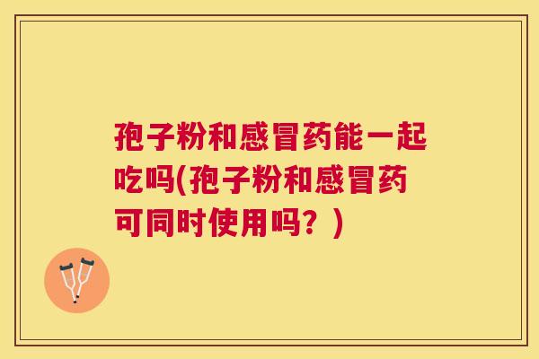 孢子粉和药能一起吃吗(孢子粉和药可同时使用吗？)