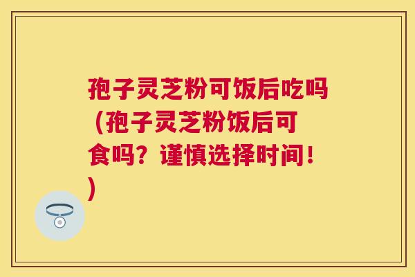 孢子灵芝粉可饭后吃吗 (孢子灵芝粉饭后可食吗？谨慎选择时间！)