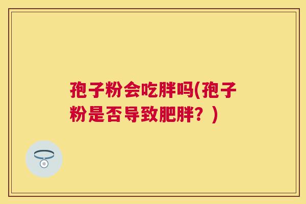 孢子粉会吃胖吗(孢子粉是否导致?) 孢子粉会吃胖吗(孢子粉是否导致?)