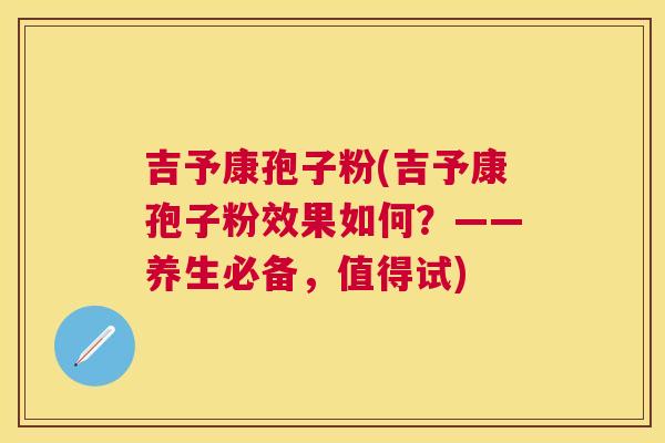 吉予康孢子粉(吉予康孢子粉效果如何？——养生必备，值得试)
