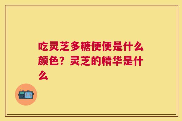 吃灵芝多糖便便是什么颜色？灵芝的精华是什么