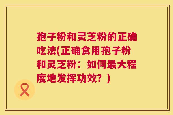 孢子粉和灵芝粉的正确吃法(正确食用孢子粉和灵芝粉:如何大程度地发挥功效?) 孢子粉和灵芝粉的正确吃法(正确食用孢子粉和灵芝粉:如何大程度地发挥功效?)