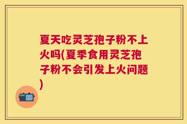 夏天吃灵芝孢子粉不上火吗(夏季食用灵芝孢子粉不会引发上火问题) 夏天吃灵芝孢子粉不上火吗(夏季食用灵芝孢子粉不会引发上火问题)