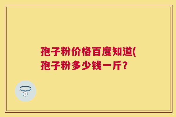 孢子粉价格百度知道(孢子粉多少钱一斤? 孢子粉价格百度知道(孢子粉多少钱一斤?