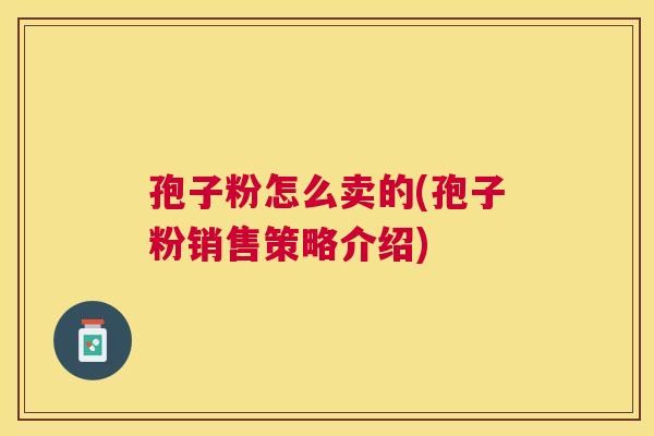 孢子粉怎么卖的(孢子粉销售策略介绍) 孢子粉怎么卖的(孢子粉销售策略介绍)