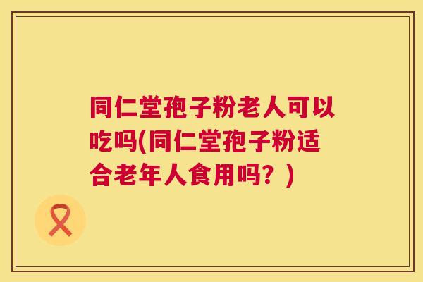 同仁堂孢子粉老人可以吃吗(同仁堂孢子粉适合老年人食用吗？)