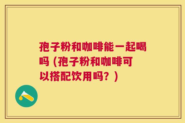 孢子粉和咖啡能一起喝吗 (孢子粉和咖啡可以搭配饮用吗?) 孢子粉和咖啡能一起喝吗 (孢子粉和咖啡可以搭配饮用吗?)