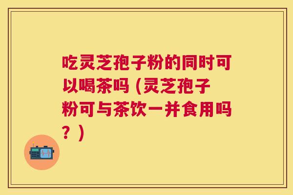 吃灵芝孢子粉的同时可以喝茶吗 (灵芝孢子粉可与茶饮一并食用吗？)