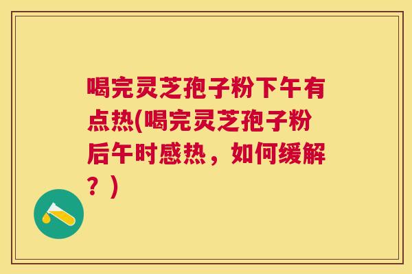 喝完灵芝孢子粉下午有点热(喝完灵芝孢子粉后午时感热，如何缓解？)