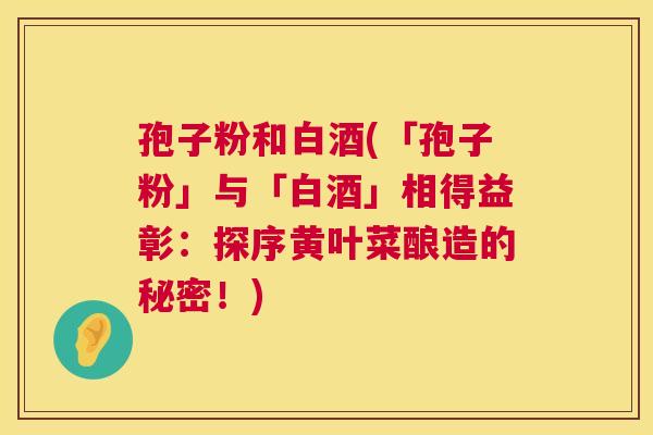 孢子粉和白酒(「孢子粉」与「白酒」相得益彰:探序黄叶菜酿造的秘密!) 孢子粉和白酒(「孢子粉」与「白酒」相得益彰:探序黄叶菜酿造的秘密!)