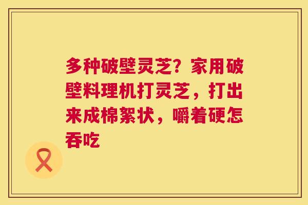 多种破壁灵芝?家用破壁料理机打灵芝,打出来成棉絮状,嚼着硬怎吞吃 多种破壁灵芝?家用破壁料理机打灵芝,打出来成棉絮状,嚼着硬怎吞吃