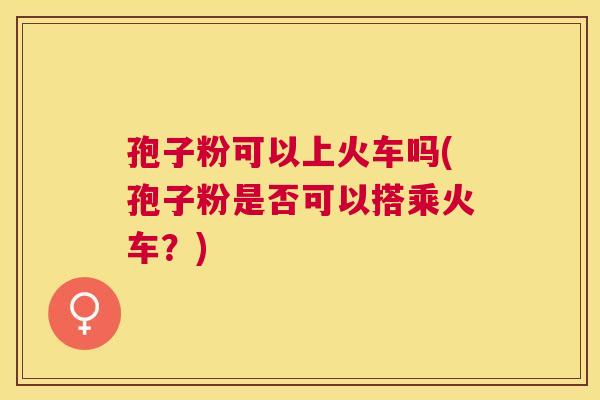 孢子粉可以上火车吗(孢子粉是否可以搭乘火车？)