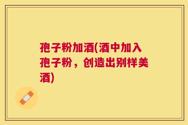 孢子粉加酒(酒中加入孢子粉，创造出别样美酒)