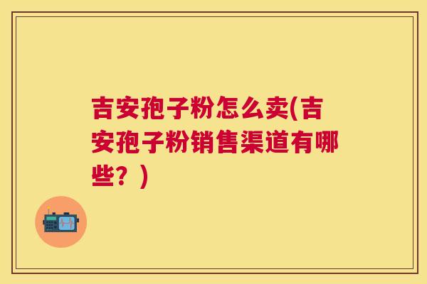 吉安孢子粉怎么卖(吉安孢子粉销售渠道有哪些？)