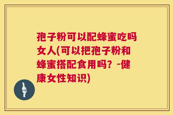 孢子粉可以配蜂蜜吃吗女人(可以把孢子粉和蜂蜜搭配食用吗?-健康女性知识) 孢子粉可以配蜂蜜吃吗女人(可以把孢子粉和蜂蜜搭配食用吗?-健康女性知识)