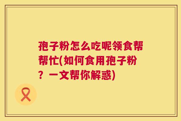 孢子粉怎么吃呢领食帮帮忙(如何食用孢子粉？一文帮你解惑)
