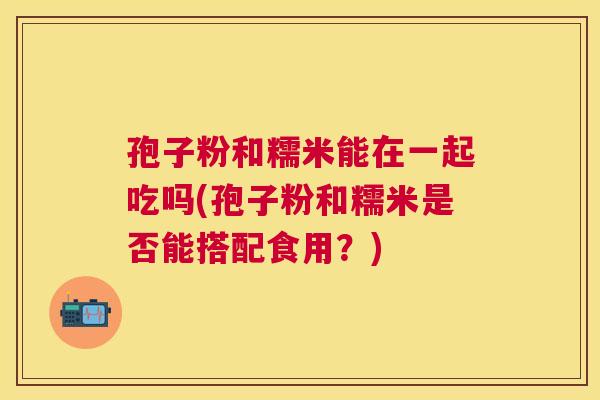 孢子粉和糯米能在一起吃吗(孢子粉和糯米是否能搭配食用?) 孢子粉和糯米能在一起吃吗(孢子粉和糯米是否能搭配食用?)