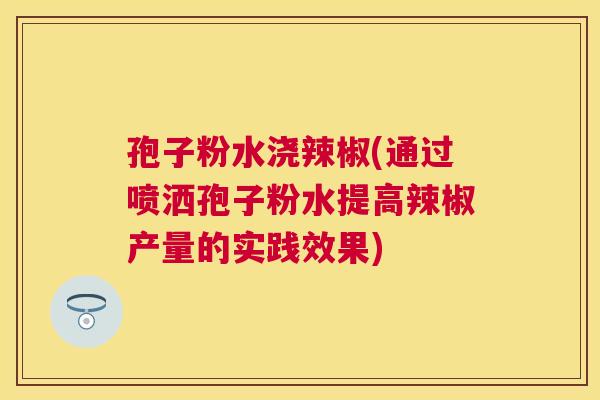孢子粉水浇辣椒(通过喷洒孢子粉水提高辣椒产量的实践效果) 孢子粉水浇辣椒(通过喷洒孢子粉水提高辣椒产量的实践效果)