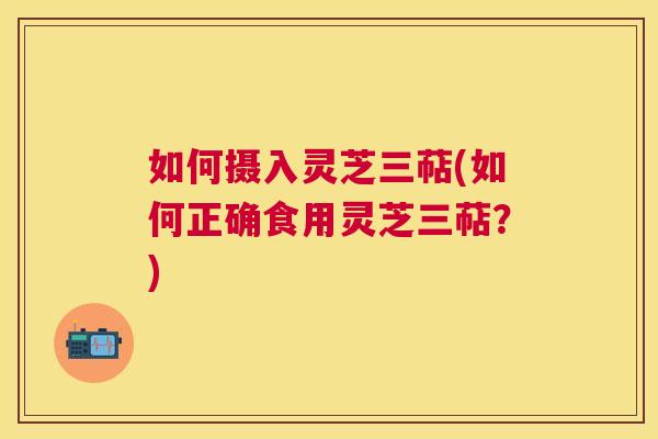 如何摄入灵芝三萜(如何正确食用灵芝三萜?) 如何摄入灵芝三萜(如何正确食用灵芝三萜?)