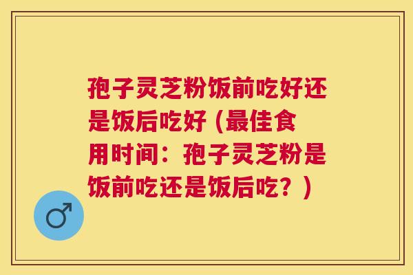 孢子灵芝粉饭前吃好还是饭后吃好 (佳食用时间：孢子灵芝粉是饭前吃还是饭后吃？)