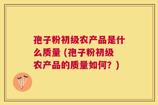 孢子粉初级农产品是什么质量 (孢子粉初级农产品的质量如何？)