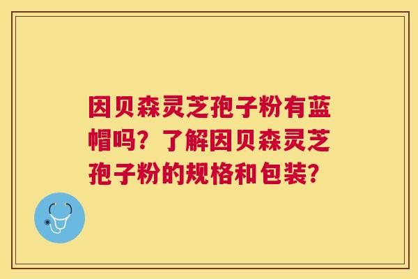 因贝森灵芝孢子粉有蓝帽吗?了解因贝森灵芝孢子粉的规格和包装? 因贝森灵芝孢子粉有蓝帽吗?了解因贝森灵芝孢子粉的规格和包装?