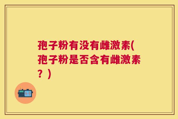 孢子粉有没有雌激素(孢子粉是否含有雌激素?) 孢子粉有没有雌激素(孢子粉是否含有雌激素?)